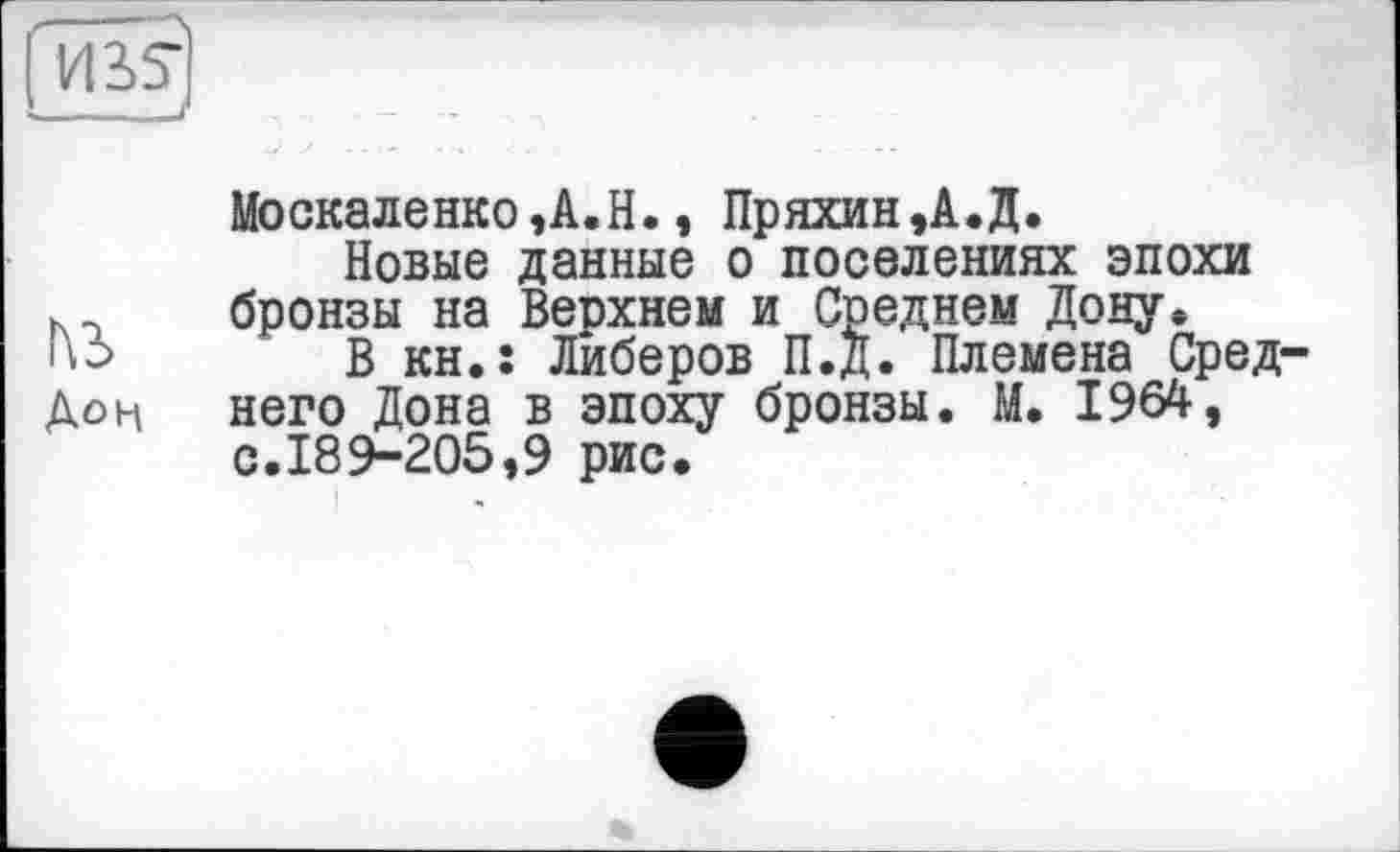 ﻿_________________________/
Москаленко,A.H., Пряхин,А.Д.
Новые данные о поселениях эпохи бронзы на Верхнем и Среднем Дону* но В кн.: Либеров П.Д. Племена Сред-Дон него Дона в эпоху бронзы. М. 1964, с.189-205,9 рис.